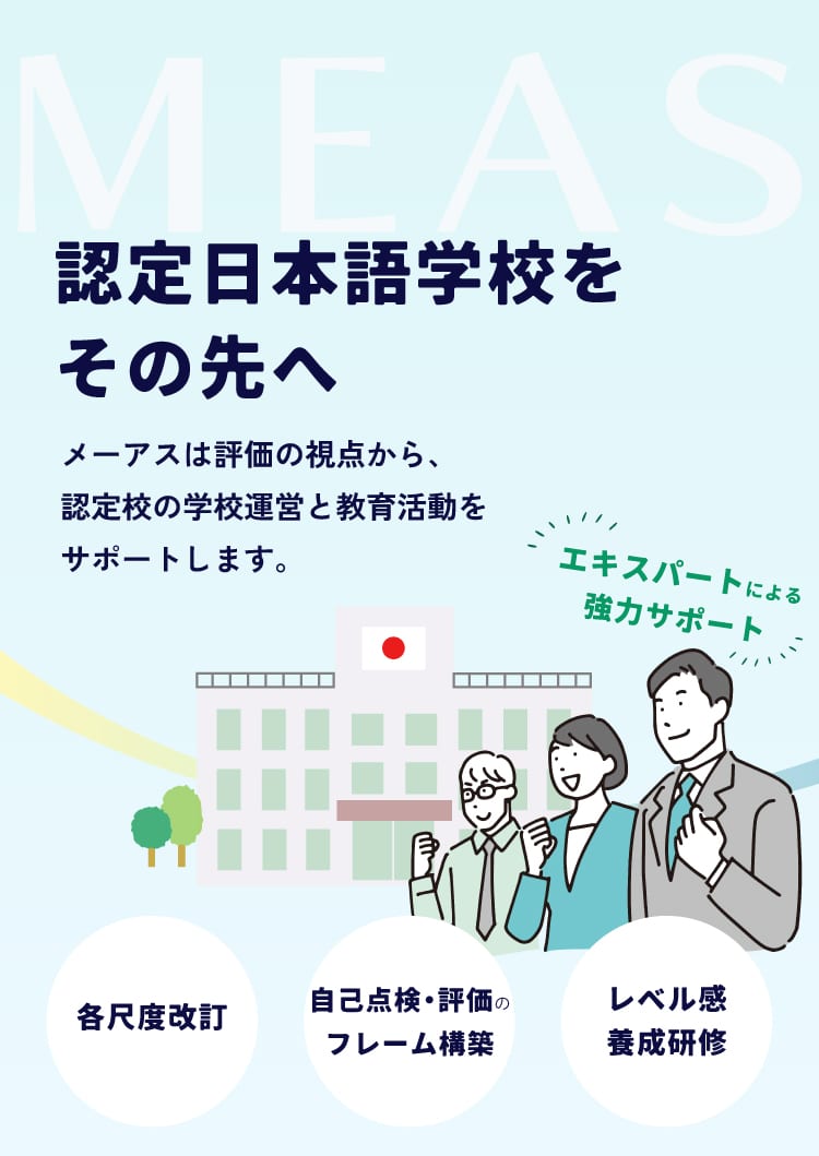スマホ用ファーストビュー。認定日本語学校をその先へ。 メーアスは評価の観点から認定校の学習運営と教育活動をサポートします。
